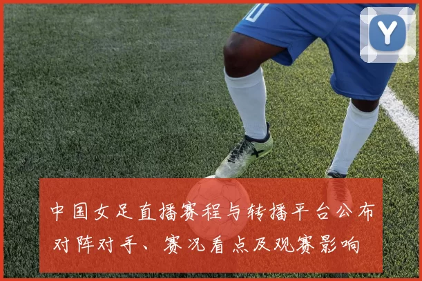 中国女足直播赛程与转播平台公布 对阵对手、赛况看点及观赛影响
