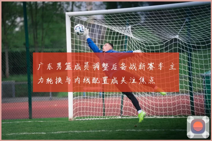 广东男篮成员调整后备战新赛季 主力轮换与内线配置成关注焦点
