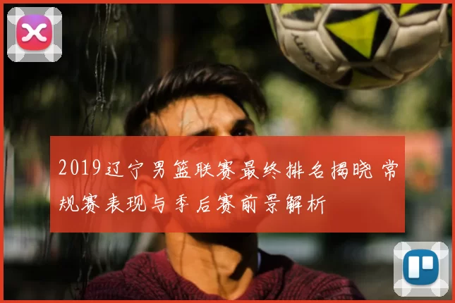 2019辽宁男篮联赛最终排名揭晓 常规赛表现与季后赛前景解析