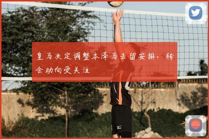 皇马决定调整本泽马去留安排，转会动向受关注