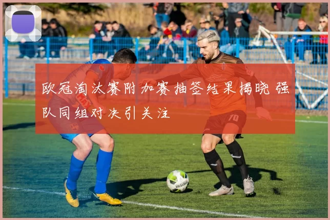 欧冠淘汰赛附加赛抽签结果揭晓 强队同组对决引关注