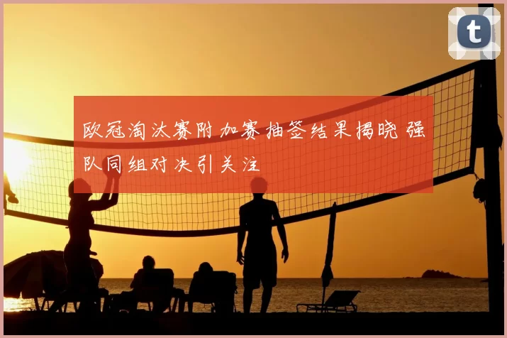 欧冠淘汰赛附加赛抽签结果揭晓 强队同组对决引关注