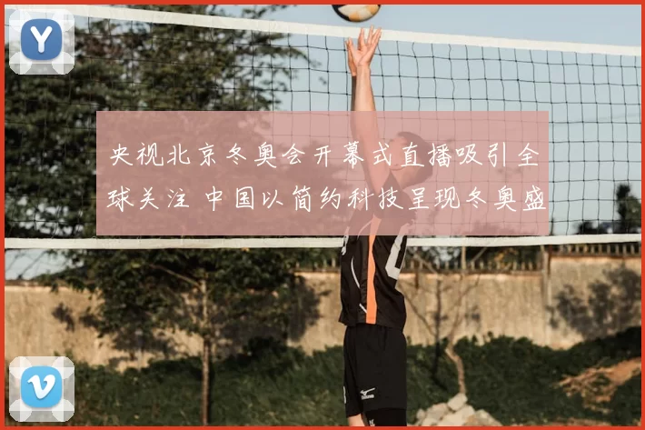 央视北京冬奥会开幕式直播吸引全球关注 中国以简约科技呈现冬奥盛典