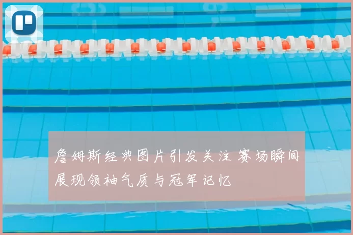 詹姆斯经典图片引发关注 赛场瞬间展现领袖气质与冠军记忆