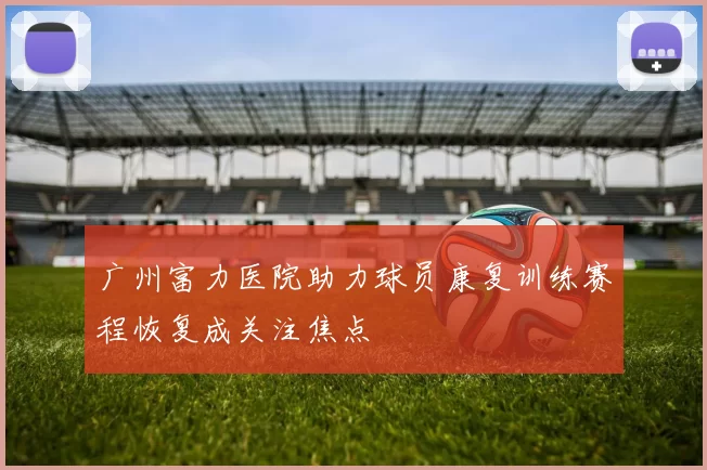 广州富力医院助力球员康复训练赛程恢复成关注焦点