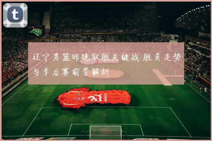 辽宁男篮昨晚取胜关键战 胜负走势与季后赛前景解析