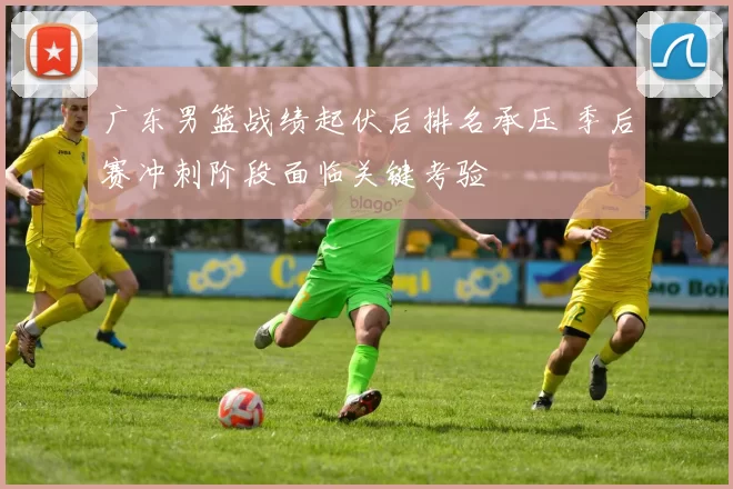 广东男篮战绩起伏后排名承压 季后赛冲刺阶段面临关键考验