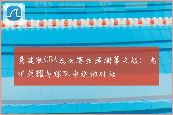 易建联CBA总决赛生涯谢幕之战:老将荣耀与球队命运的对话
