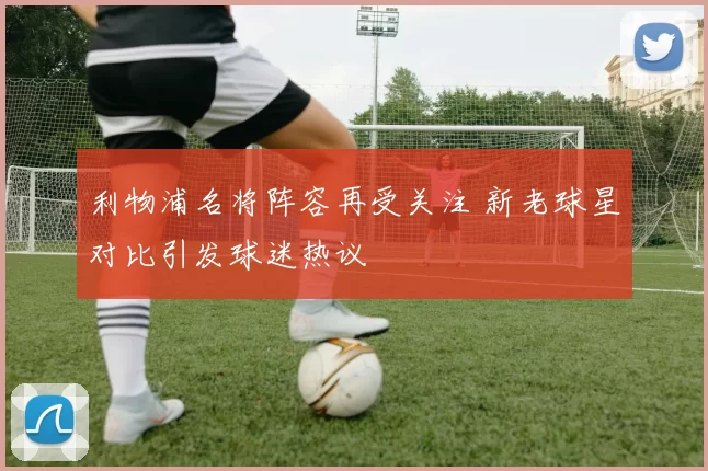 利物浦名将阵容再受关注 新老球星对比引发球迷热议