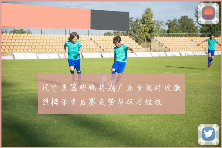 辽宁男篮昨晚再战广东全场对攻激烈揭示季后赛走势与双方短板