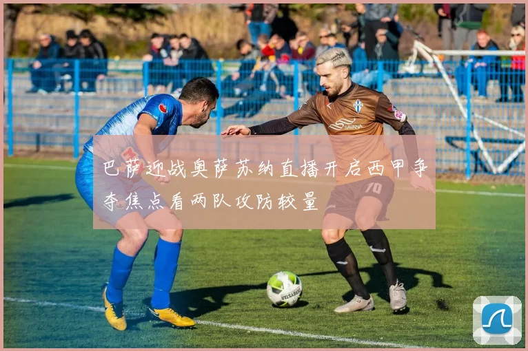 巴萨迎战奥萨苏纳直播开启西甲争夺焦点看两队攻防较量