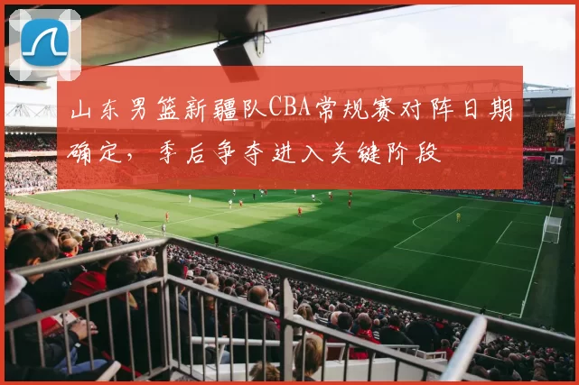 山东男篮新疆队CBA常规赛对阵日期确定，季后争夺进入关键阶段