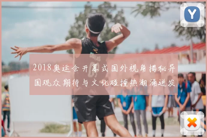2018奥运会开幕式国外视角揭秘异国观众期待与文化碰撞热潮涌迸发关注