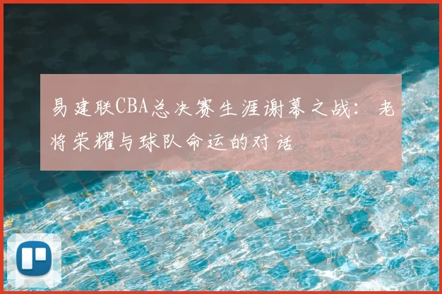 易建联CBA总决赛生涯谢幕之战：老将荣耀与球队命运的对话