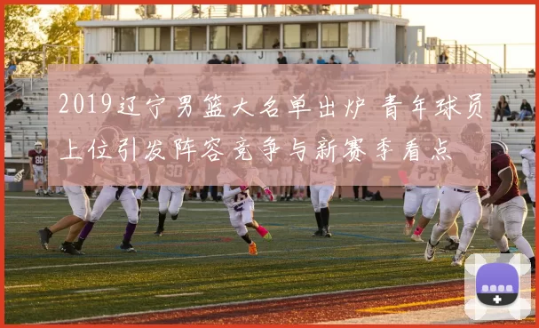 2019辽宁男篮大名单出炉 青年球员上位引发阵容竞争与新赛季看点