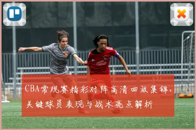 CBA常规赛精彩对阵高清回放集锦，关键球员表现与战术亮点解析