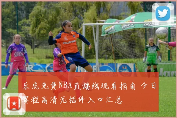 乐虎免费NBA直播线观看指南 今日赛程高清无插件入口汇总