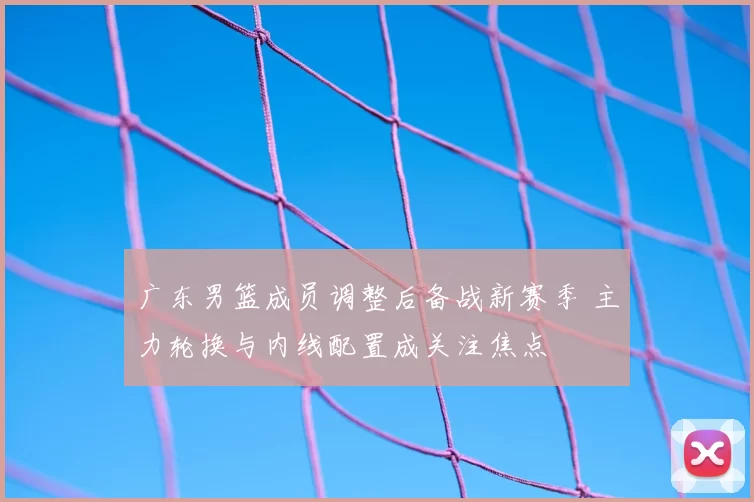 广东男篮成员调整后备战新赛季 主力轮换与内线配置成关注焦点