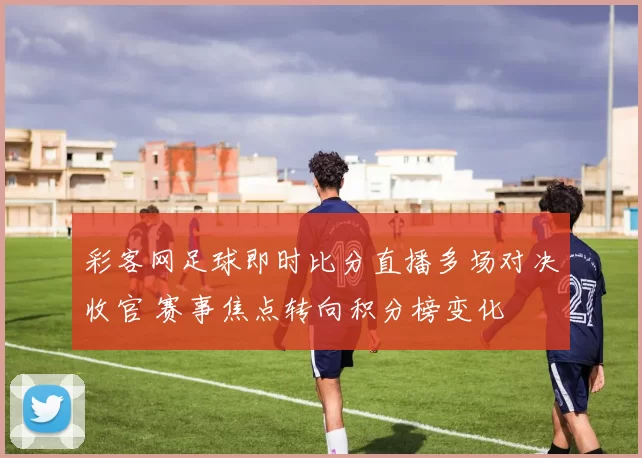 彩客网足球即时比分直播多场对决收官 赛事焦点转向积分榜变化