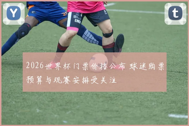 2026世界杯门票价格公布 球迷购票预算与观赛安排受关注