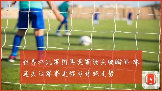 世界杯比赛图再现赛场关键瞬间 球迷关注赛事进程与晋级走势