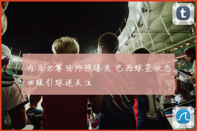 内马尔赛场帅照曝光 巴西球星状态回暖引球迷关注