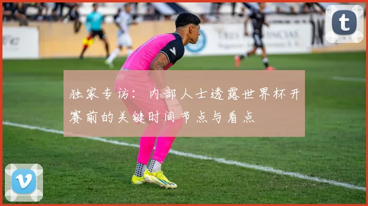 独家专访：内部人士透露世界杯开赛前的关键时间节点与看点